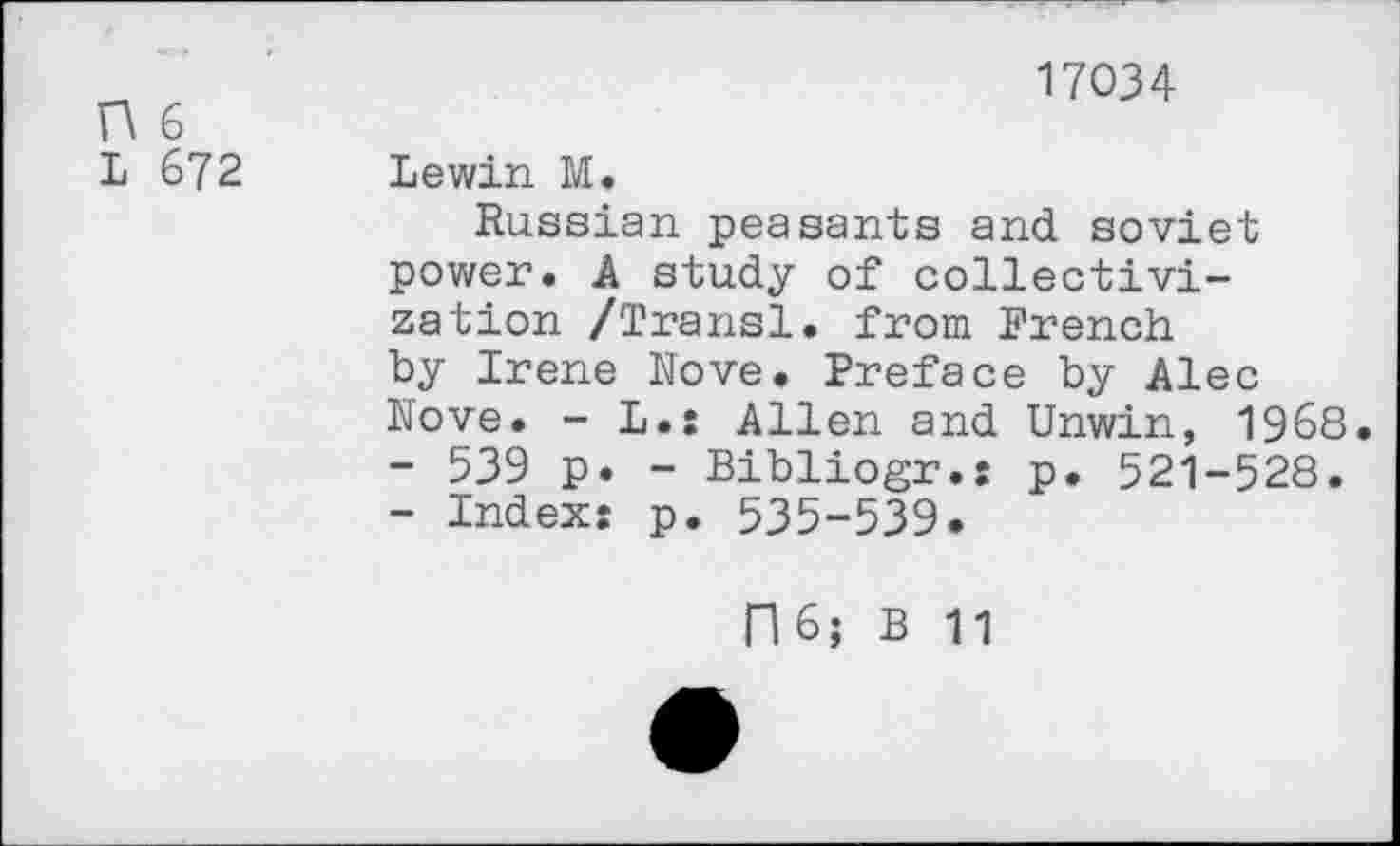 ﻿O 6
L 672
17034
Lewin M.
Russian peasants and soviet power. A study of collectivization /Transl. from French by Irene Nove. Preface by Alec Nove. - L.: Allen and Unwin, 1968.
-	539 p. - Bibliogr.: p. 521-528.
-	Index: p. 535-539.
06; B 11